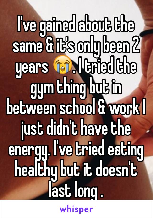 I've gained about the same & it's only been 2 years 😭. I tried the gym thing but in between school & work I just didn't have the energy. I've tried eating healthy but it doesn't last long .