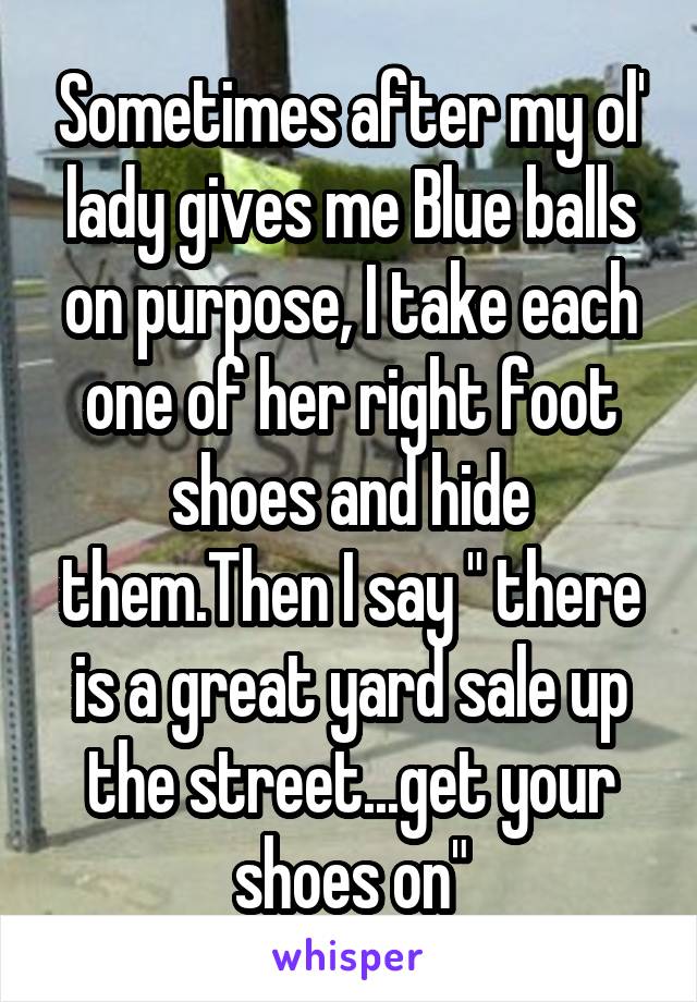 Sometimes after my ol' lady gives me Blue balls on purpose, I take each one of her right foot shoes and hide them.Then I say " there is a great yard sale up the street...get your shoes on"