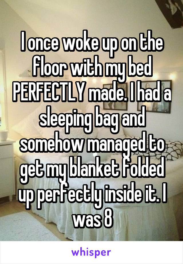 I once woke up on the floor with my bed PERFECTLY made. I had a sleeping bag and somehow managed to get my blanket folded up perfectly inside it. I was 8