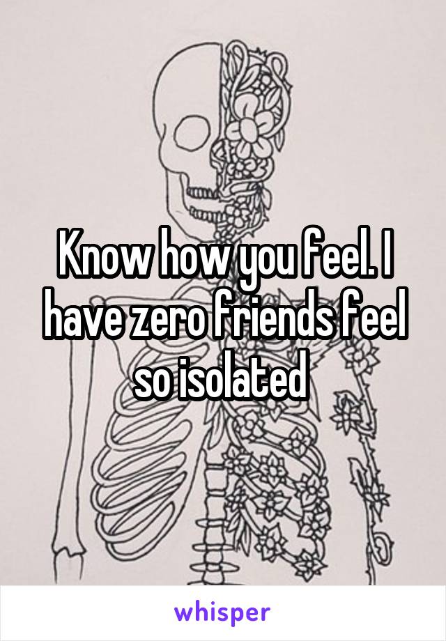 Know how you feel. I have zero friends feel so isolated 