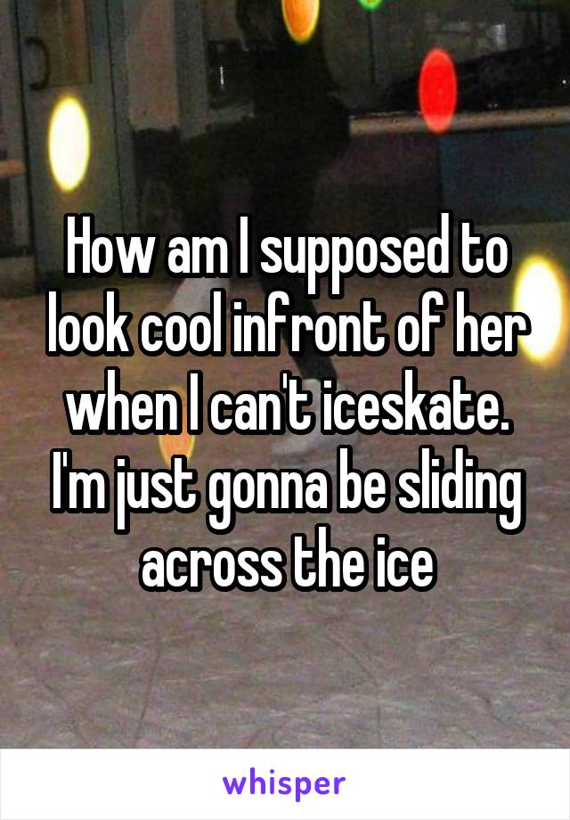 How am I supposed to look cool infront of her when I can't iceskate.
I'm just gonna be sliding across the ice