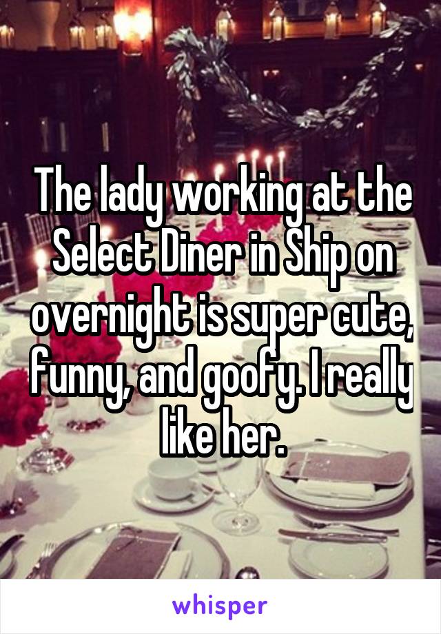 The lady working at the Select Diner in Ship on overnight is super cute, funny, and goofy. I really like her.