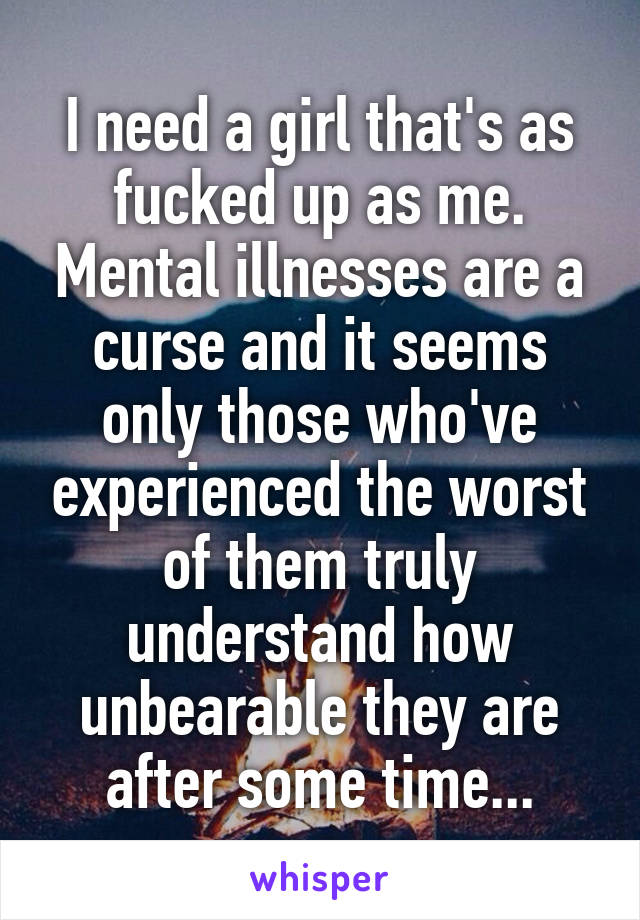 I need a girl that's as fucked up as me. Mental illnesses are a curse and it seems only those who've experienced the worst of them truly understand how unbearable they are after some time...