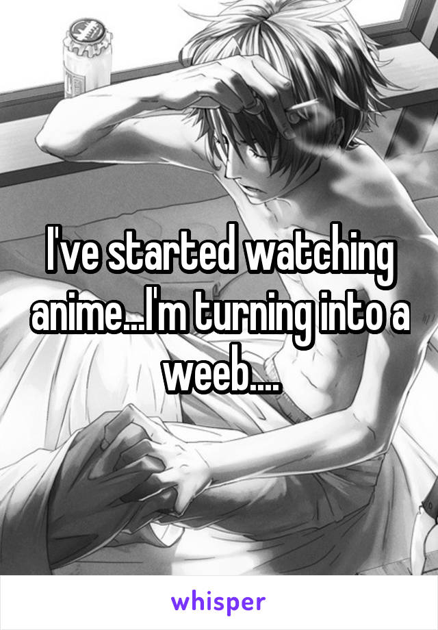 I've started watching anime...I'm turning into a weeb....