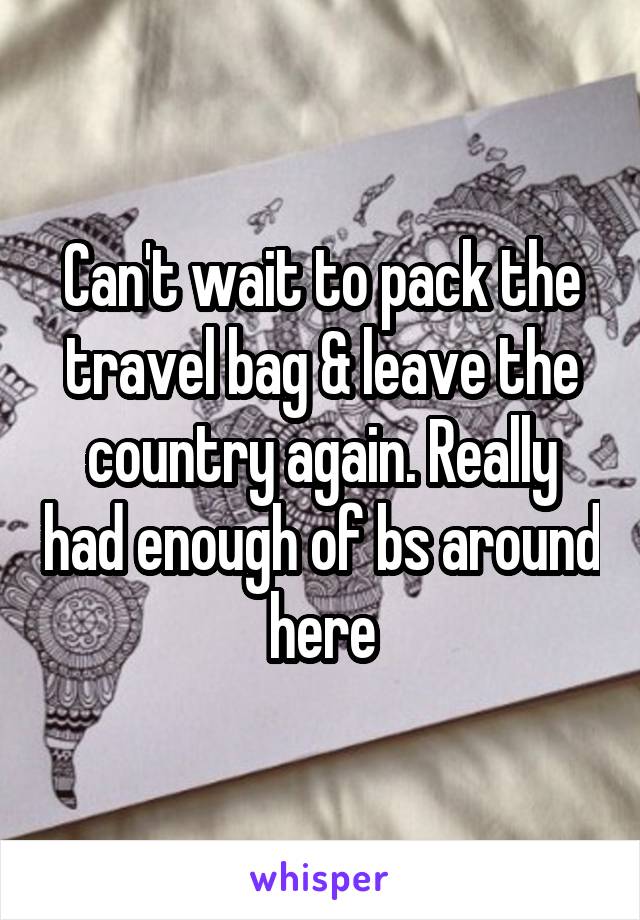 Can't wait to pack the travel bag & leave the country again. Really had enough of bs around here