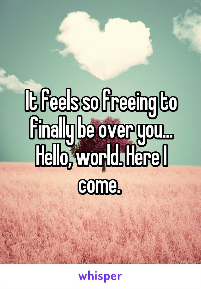 It feels so freeing to finally be over you... Hello, world. Here I come. 