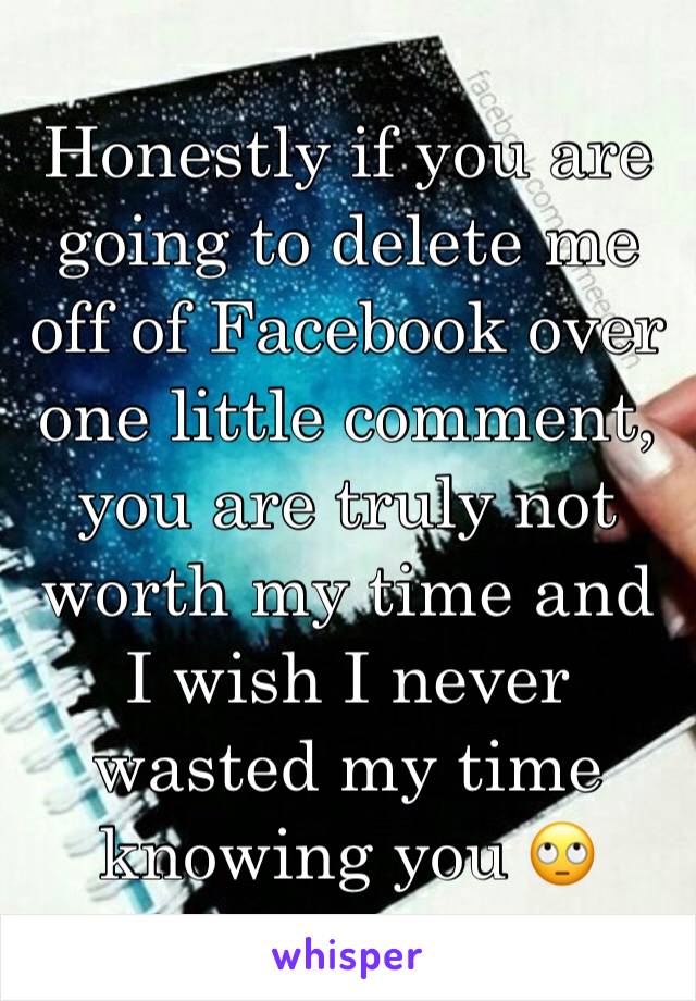 Honestly if you are going to delete me off of Facebook over one little comment, you are truly not worth my time and I wish I never wasted my time knowing you 🙄