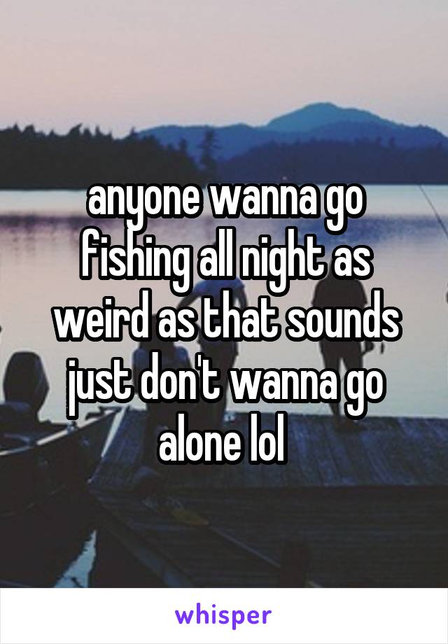 anyone wanna go fishing all night as weird as that sounds just don't wanna go alone lol 