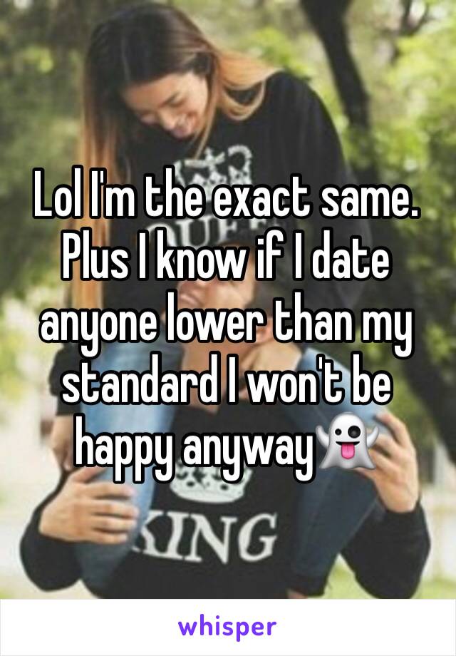 Lol I'm the exact same. 
Plus I know if I date anyone lower than my standard I won't be happy anyway👻