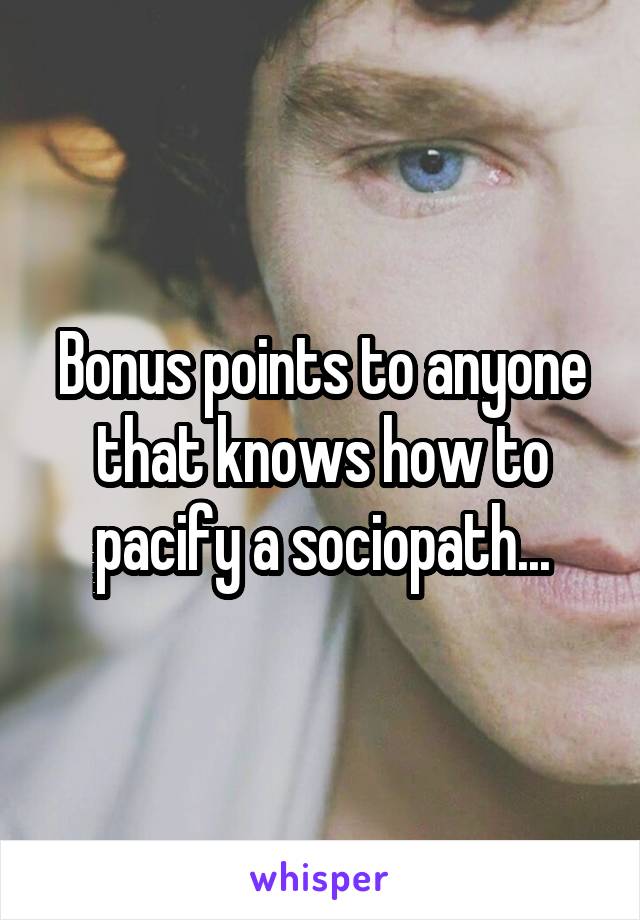 Bonus points to anyone that knows how to pacify a sociopath...