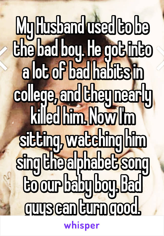 My Husband used to be the bad boy. He got into a lot of bad habits in college, and they nearly killed him. Now I'm sitting, watching him sing the alphabet song to our baby boy. Bad guys can turn good.