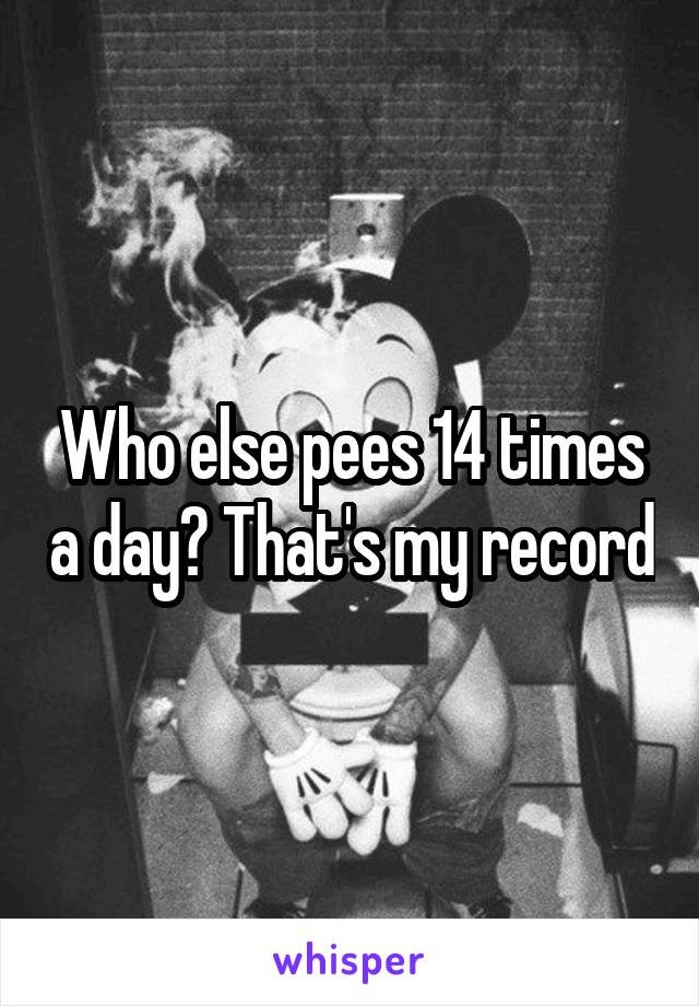 Who else pees 14 times a day? That's my record