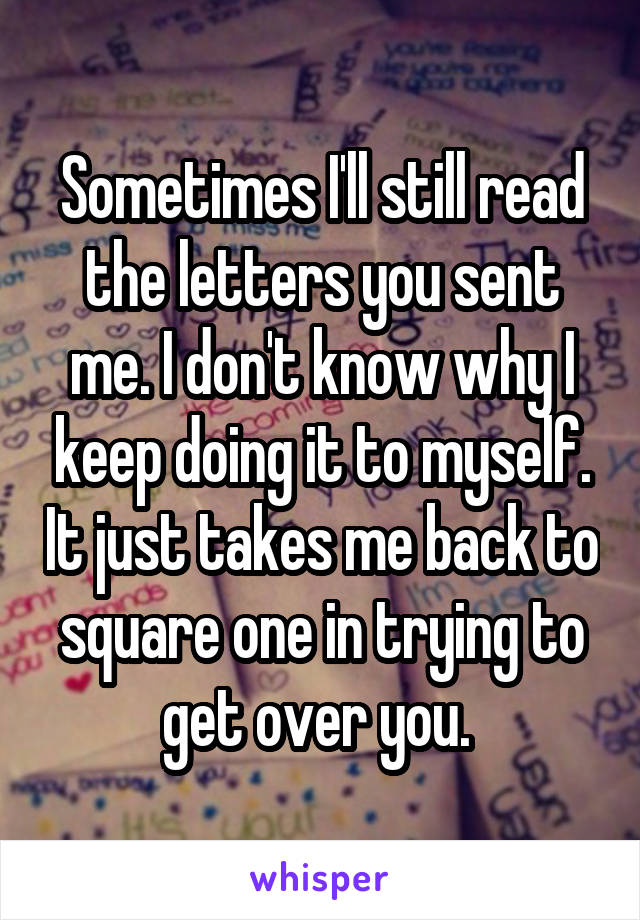 Sometimes I'll still read the letters you sent me. I don't know why I keep doing it to myself. It just takes me back to square one in trying to get over you. 