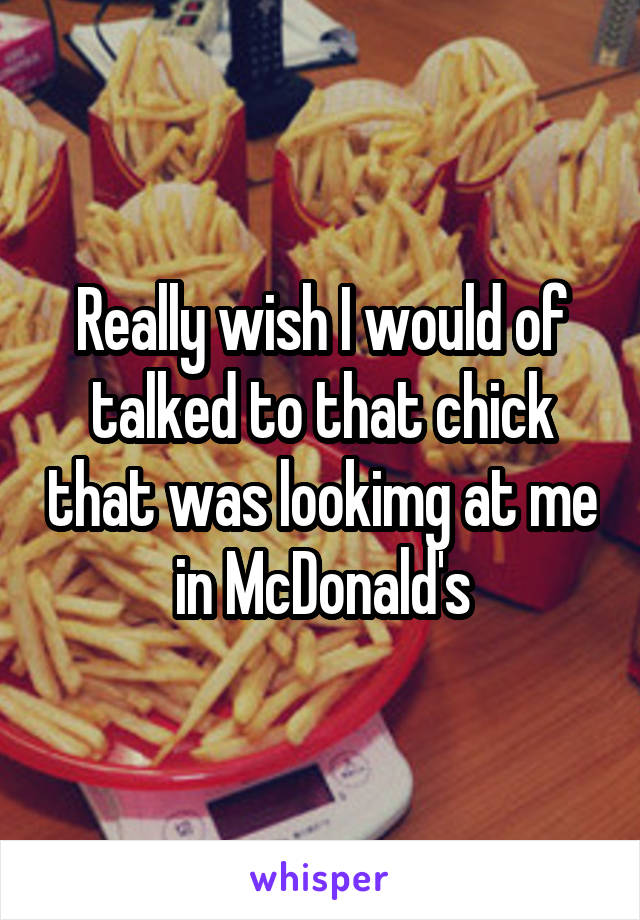 Really wish I would of talked to that chick that was lookimg at me in McDonald's