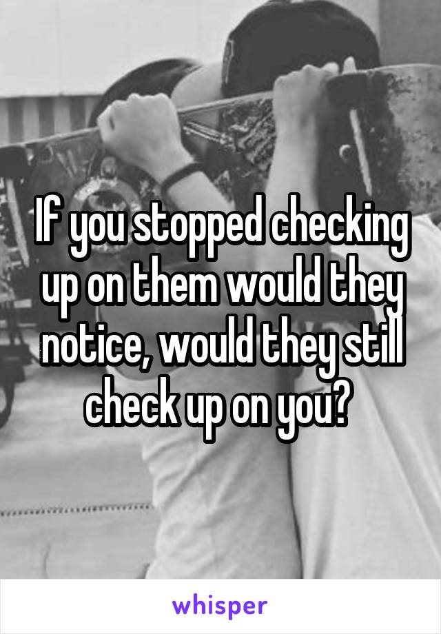 If you stopped checking up on them would they notice, would they still check up on you? 