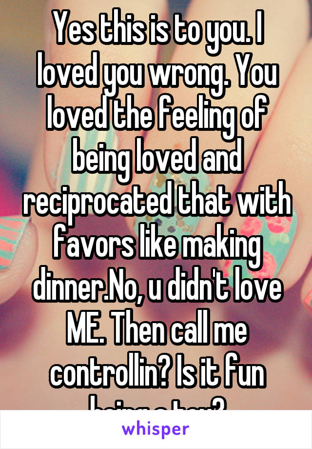 Yes this is to you. I loved you wrong. You loved the feeling of being loved and reciprocated that with favors like making dinner.No, u didn't love ME. Then call me controllin? Is it fun being a toy?