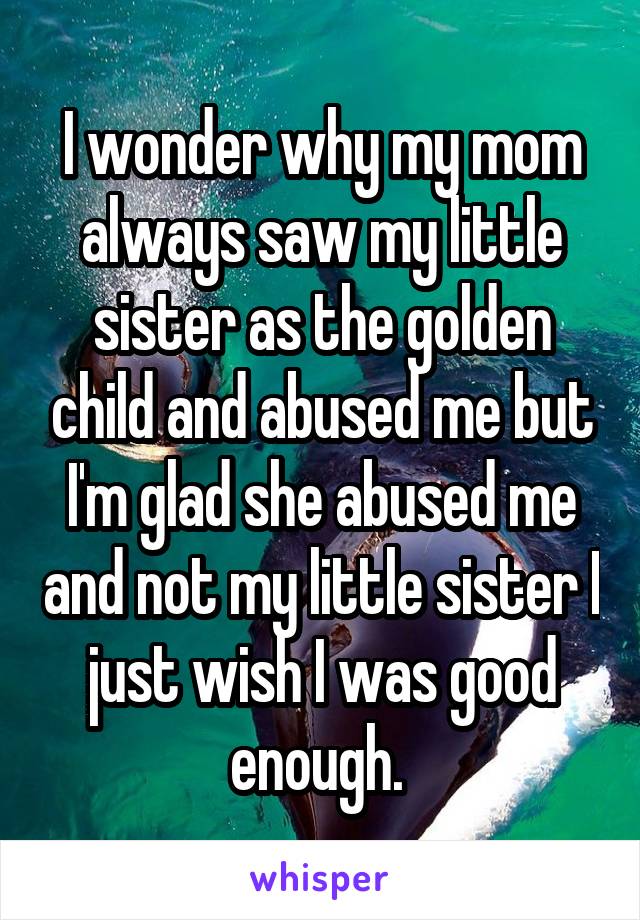 I wonder why my mom always saw my little sister as the golden child and abused me but I'm glad she abused me and not my little sister I just wish I was good enough. 