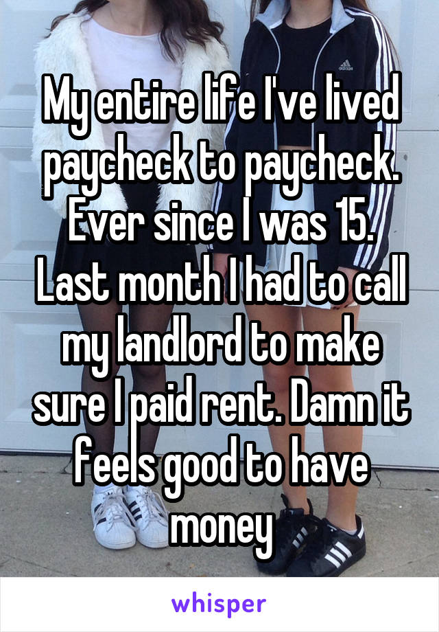 My entire life I've lived paycheck to paycheck. Ever since I was 15. Last month I had to call my landlord to make sure I paid rent. Damn it feels good to have money