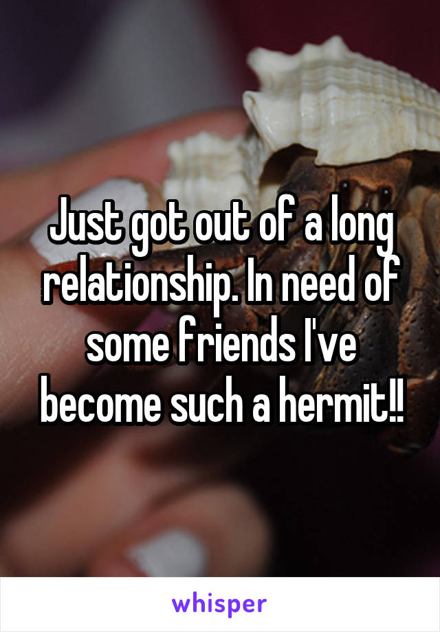 Just got out of a long relationship. In need of some friends I've become such a hermit!!