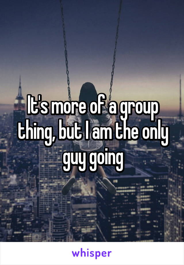 It's more of a group thing, but I am the only guy going