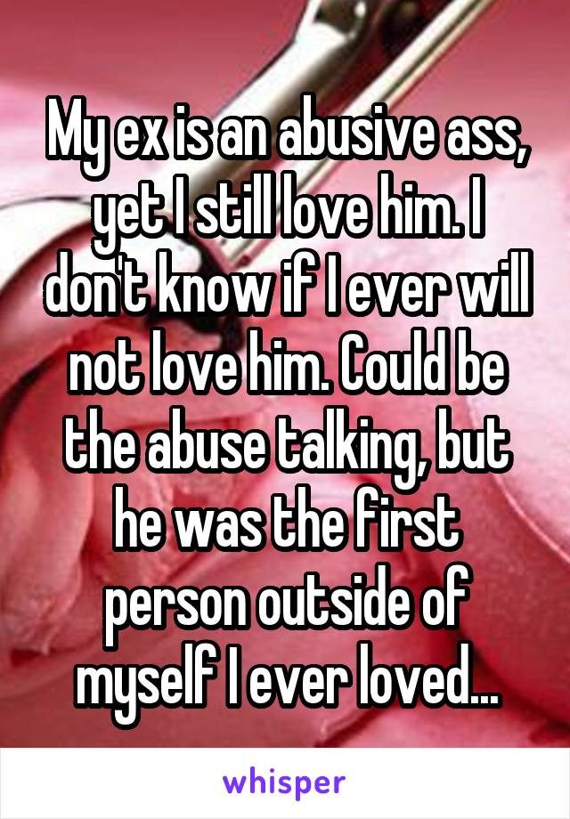 My ex is an abusive ass, yet I still love him. I don't know if I ever will not love him. Could be the abuse talking, but he was the first person outside of myself I ever loved...