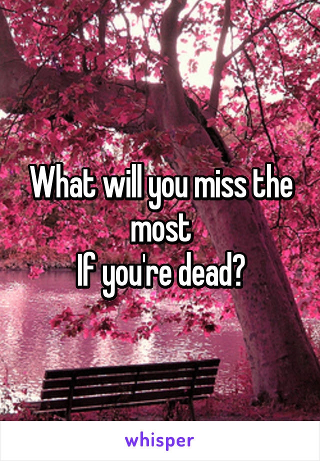 What will you miss the most
If you're dead?