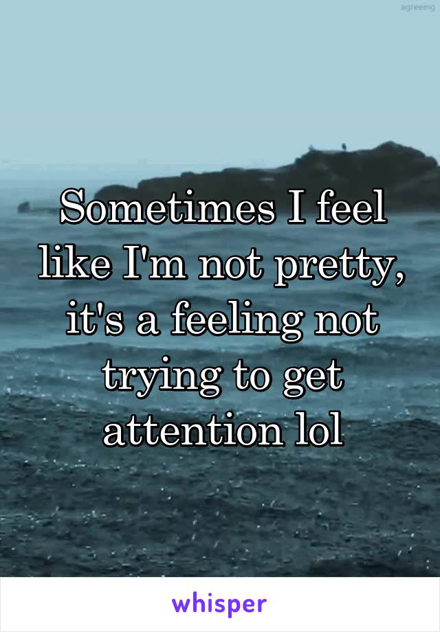 Sometimes I feel like I'm not pretty, it's a feeling not trying to get attention lol
