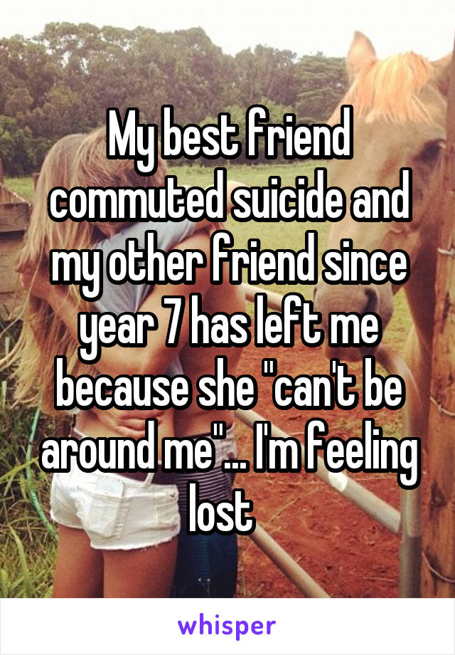 My best friend commuted suicide and my other friend since year 7 has left me because she "can't be around me"... I'm feeling lost  
