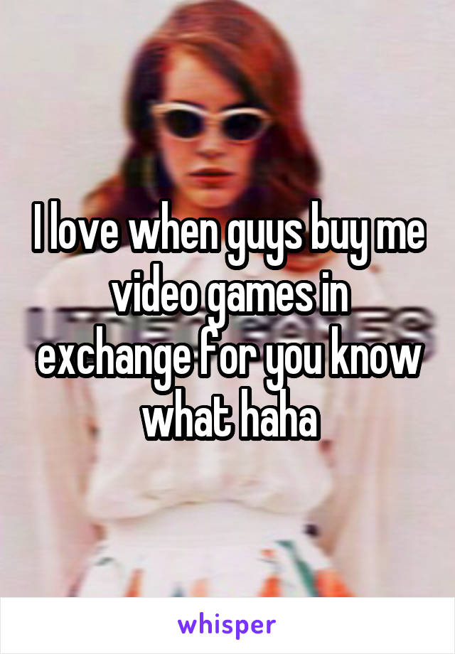 I love when guys buy me video games in exchange for you know what haha