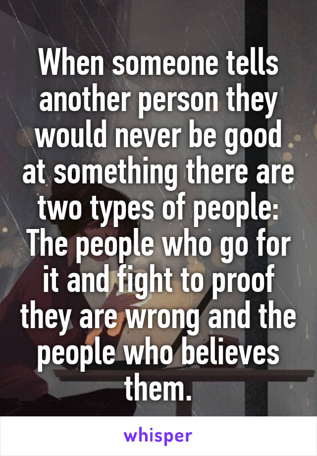 When someone tells another person they would never be good at something there are two types of people: The people who go for it and fight to proof they are wrong and the people who believes them.