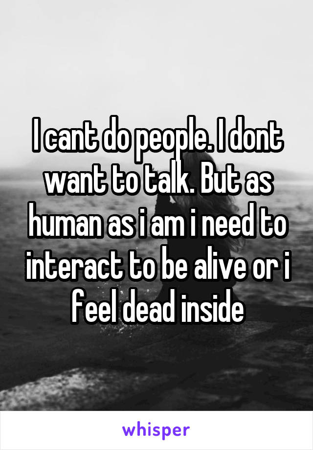 I cant do people. I dont want to talk. But as human as i am i need to interact to be alive or i feel dead inside