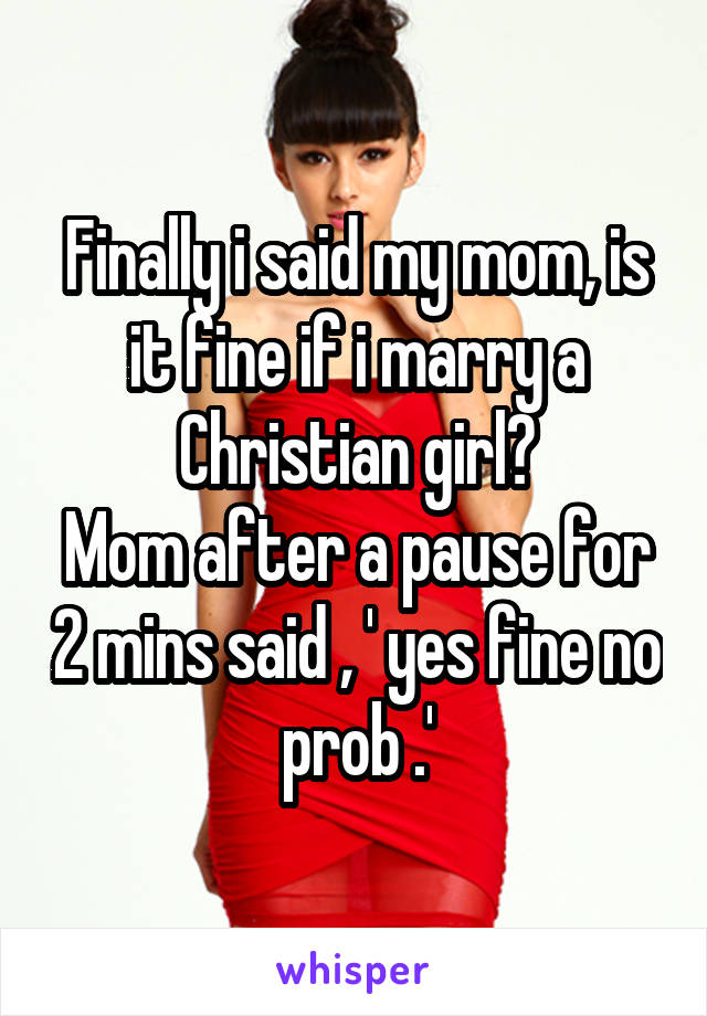 Finally i said my mom, is it fine if i marry a Christian girl?
Mom after a pause for 2 mins said , ' yes fine no prob .'