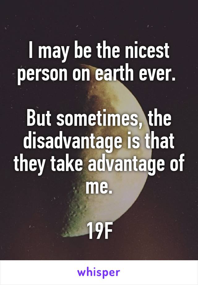 I may be the nicest person on earth ever. 

But sometimes, the disadvantage is that they take advantage of me.

19F
