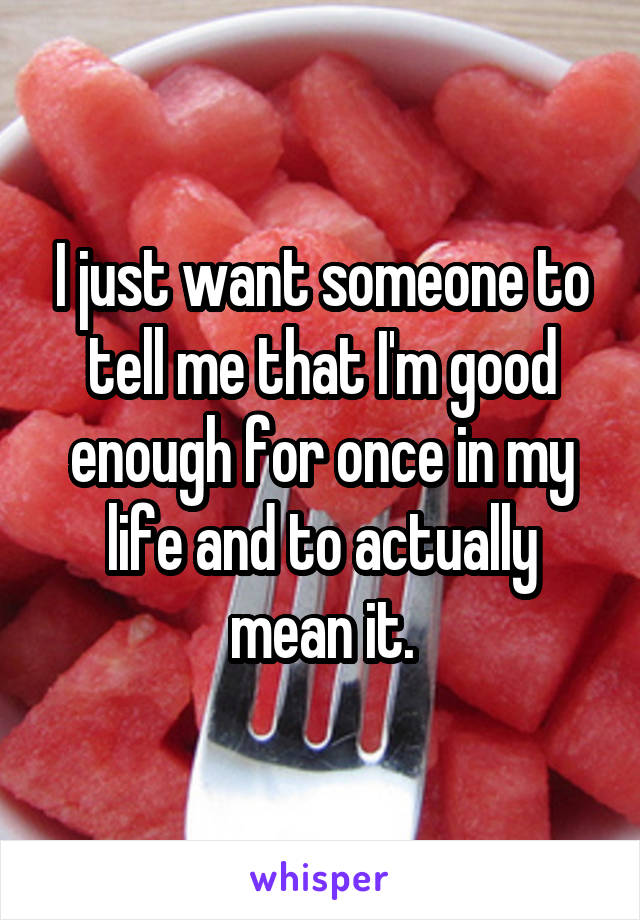 I just want someone to tell me that I'm good enough for once in my life and to actually mean it.