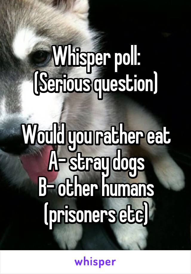 Whisper poll:
(Serious question)

Would you rather eat
A- stray dogs
B- other humans (prisoners etc)