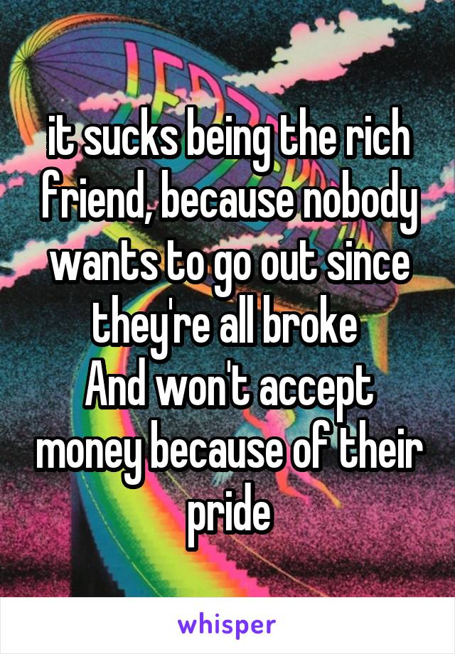 it sucks being the rich friend, because nobody wants to go out since they're all broke 
And won't accept money because of their pride
