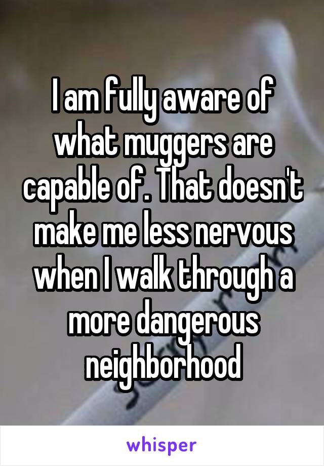 I am fully aware of what muggers are capable of. That doesn't make me less nervous when I walk through a more dangerous neighborhood