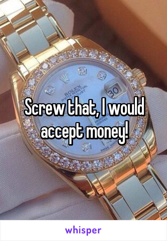 Screw that, I would accept money!