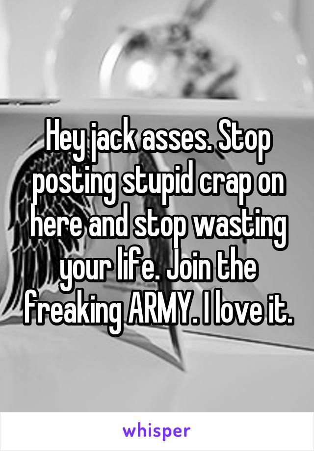 Hey jack asses. Stop posting stupid crap on here and stop wasting your life. Join the freaking ARMY. I love it.