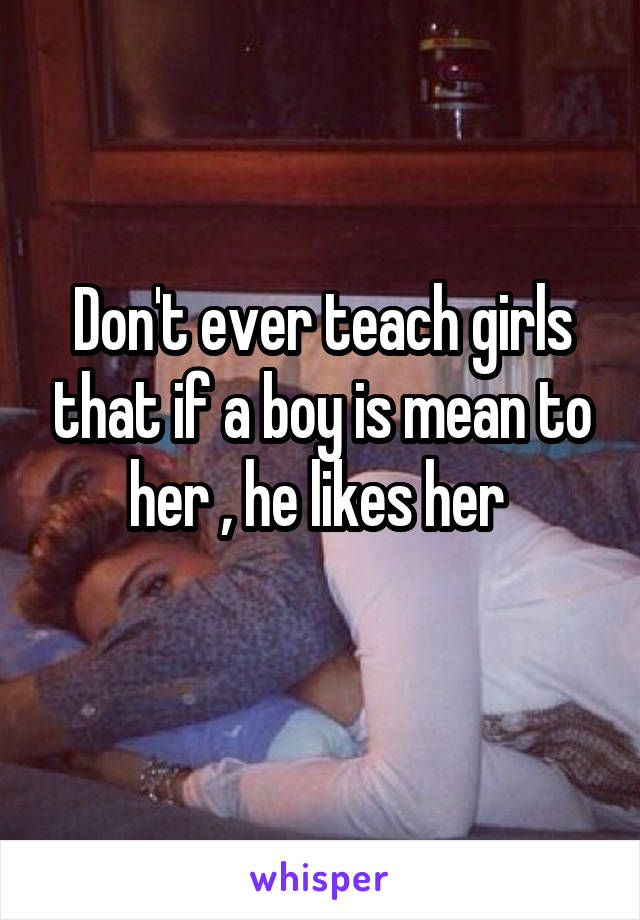 Don't ever teach girls that if a boy is mean to her , he likes her 
