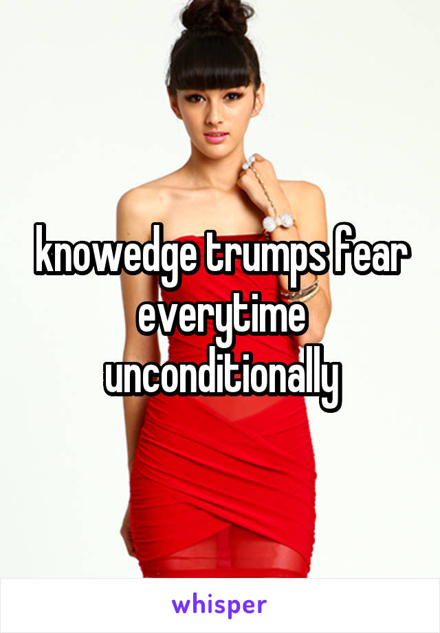 knowedge trumps fear everytime unconditionally