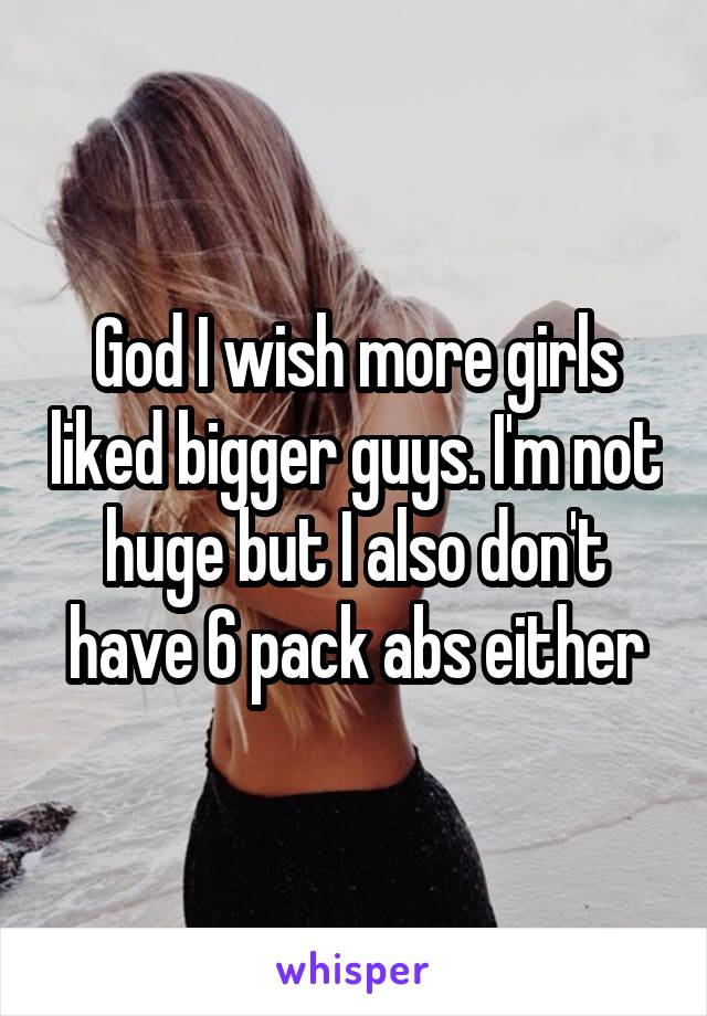 God I wish more girls liked bigger guys. I'm not huge but I also don't have 6 pack abs either