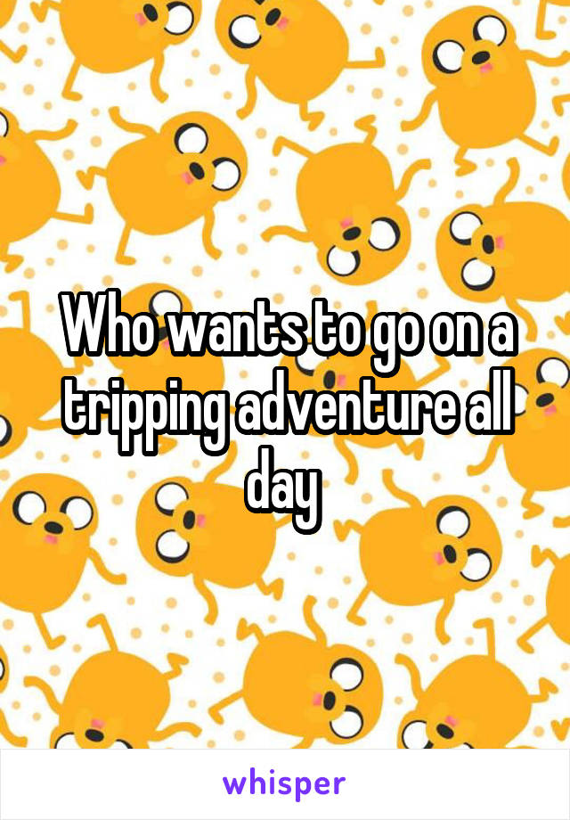 Who wants to go on a tripping adventure all day 