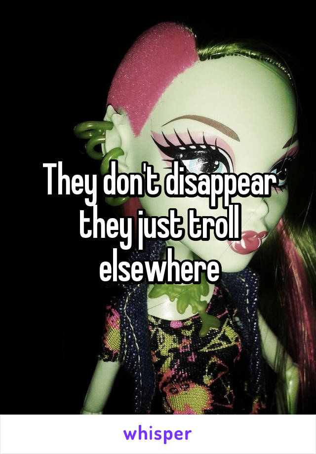 They don't disappear they just troll elsewhere