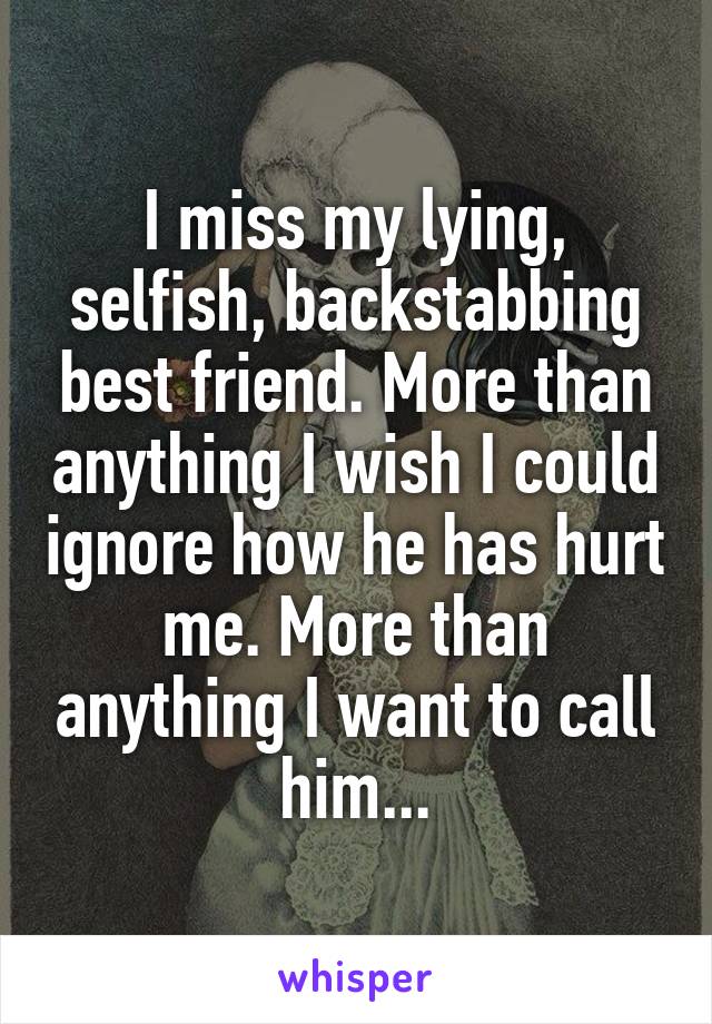 I miss my lying, selfish, backstabbing best friend. More than anything I wish I could ignore how he has hurt me. More than anything I want to call him...