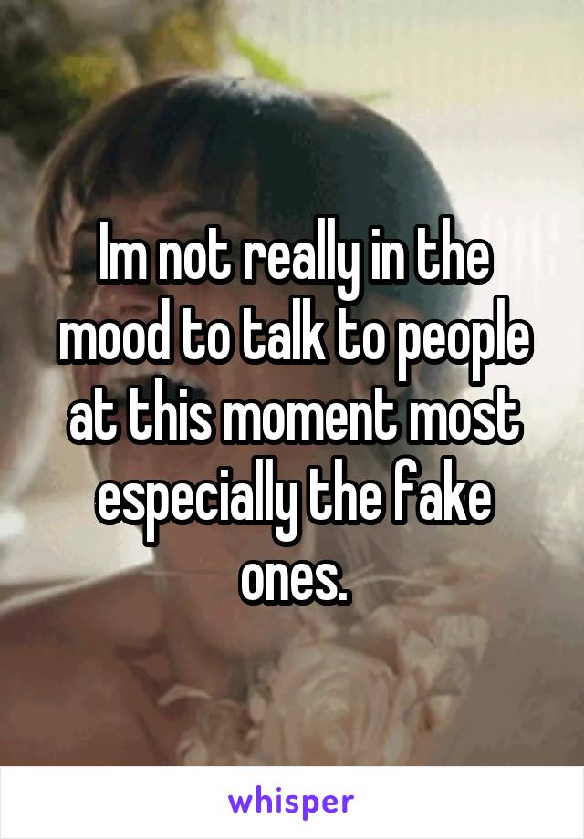 Im not really in the mood to talk to people at this moment most especially the fake ones.