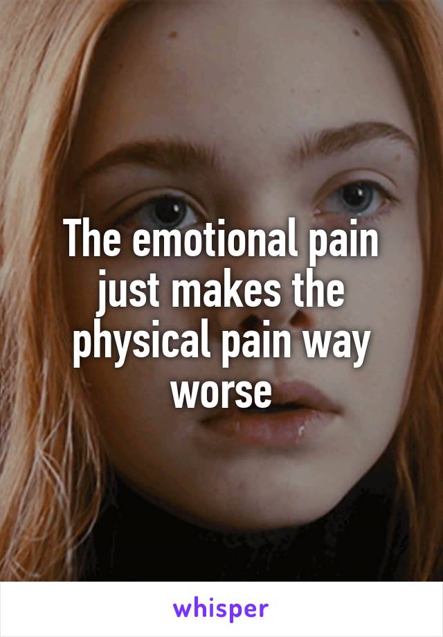 The emotional pain just makes the physical pain way worse