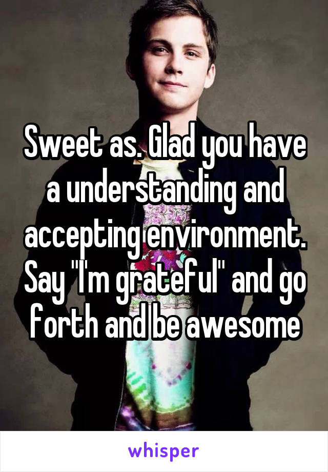 Sweet as. Glad you have a understanding and accepting environment. Say "I'm grateful" and go forth and be awesome