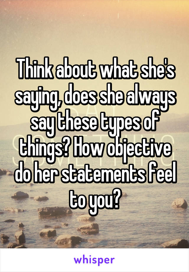 Think about what she's saying, does she always say these types of things? How objective do her statements feel to you?