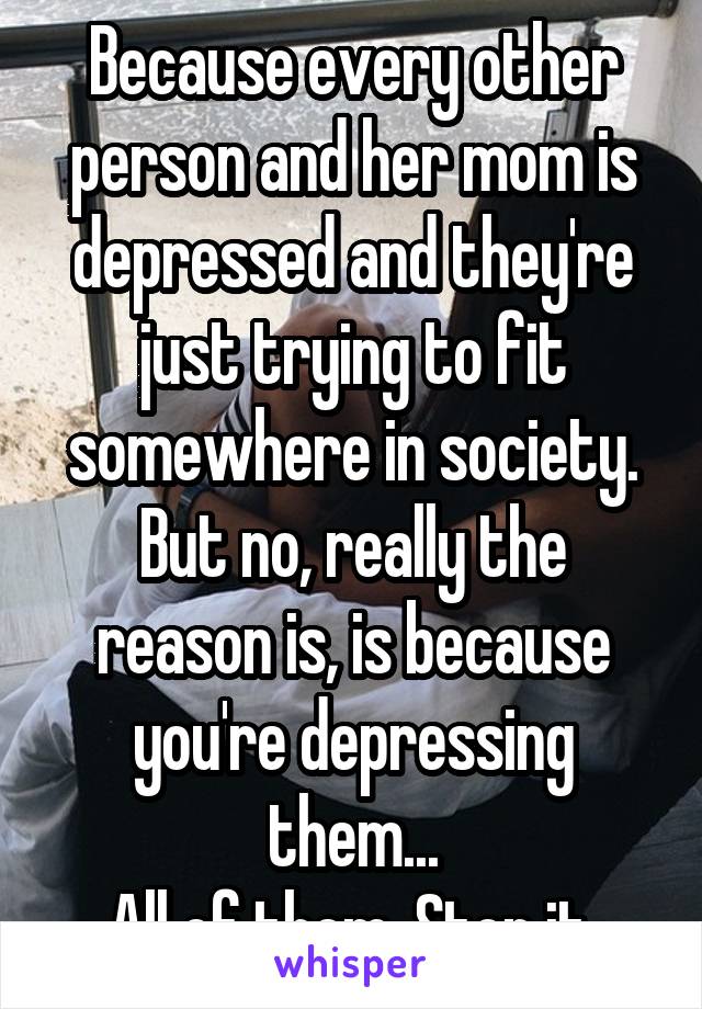 Because every other person and her mom is depressed and they're just trying to fit somewhere in society.
But no, really the reason is, is because you're depressing them...
All of them. Stop it.